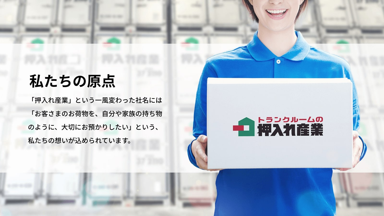 私たちの原点 「押入れ産業」という一風変わった社名には「お客さまのお荷物を、自分や家族の持ち物のように、大切にお預かりしたい」という、私たちの想いが込められています。