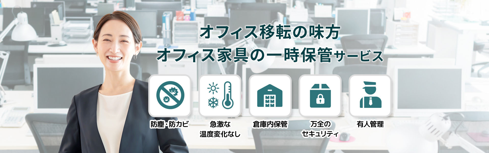 オフィス移転の味方 オフィス家具の一時保管サービス 防塵・防カビ 急激な温度変化なし 倉庫内保管 万全のセキュリティ 有人管理